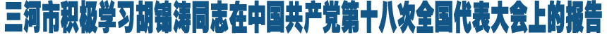 三河市积极学习胡锦涛同志在中国共产党第十八次全国代表大会上的报告